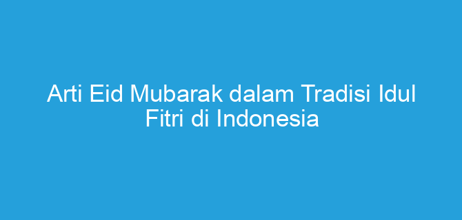Arti Eid Mubarak dalam Tradisi Idul Fitri di Indonesia