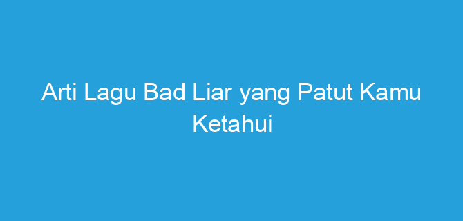 Arti Lagu Bad Liar yang Patut Kamu Ketahui