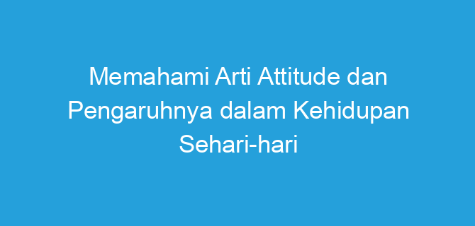 Memahami Arti Attitude dan Pengaruhnya dalam Kehidupan Sehari-hari