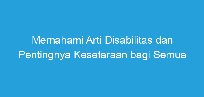 Memahami Arti Disabilitas dan Pentingnya Kesetaraan bagi Semua