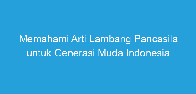 Memahami Arti Lambang Pancasila untuk Generasi Muda Indonesia