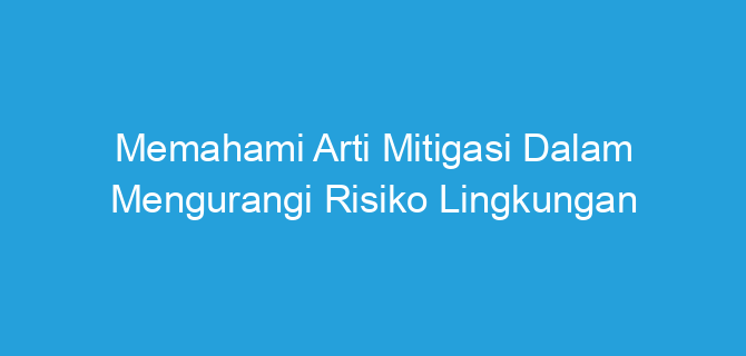 Memahami Arti Mitigasi Dalam Mengurangi Risiko Lingkungan