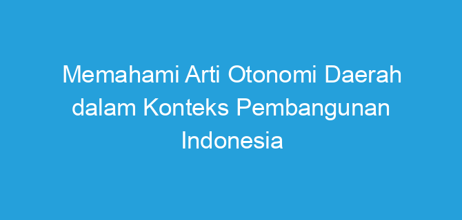 Memahami Arti Otonomi Daerah dalam Konteks Pembangunan Indonesia
