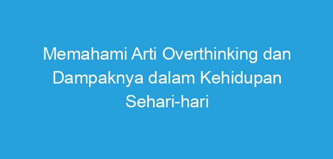 Memahami Arti Overthinking dan Dampaknya dalam Kehidupan Sehari-hari