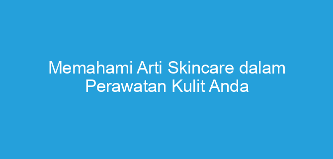 Memahami Arti Skincare dalam Perawatan Kulit Anda