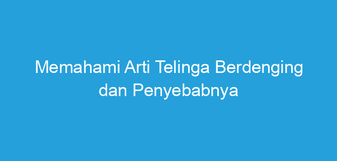 Memahami Arti Telinga Berdenging dan Penyebabnya