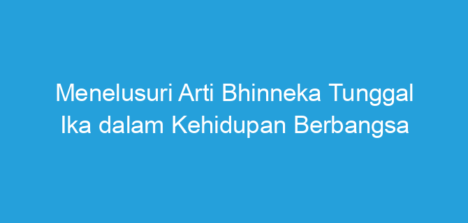 Menelusuri Arti Bhinneka Tunggal Ika dalam Kehidupan Berbangsa