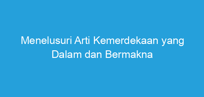 Menelusuri Arti Kemerdekaan yang Dalam dan Bermakna