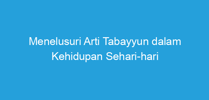 Menelusuri Arti Tabayyun dalam Kehidupan Sehari-hari