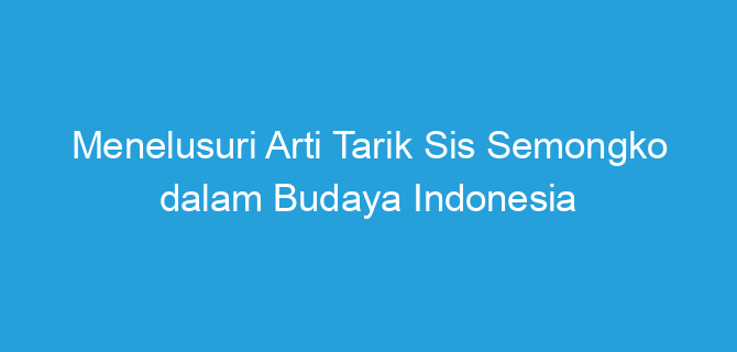 Menelusuri Arti Tarik Sis Semongko dalam Budaya Indonesia
