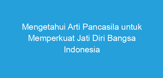 Mengetahui Arti Pancasila untuk Memperkuat Jati Diri Bangsa Indonesia