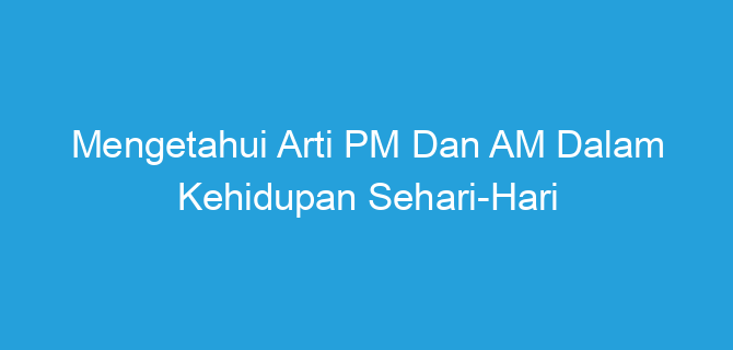 Mengetahui Arti PM Dan AM Dalam Kehidupan Sehari-Hari