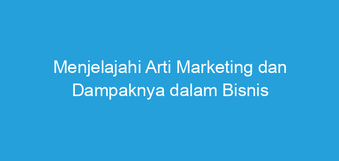 Menjelajahi Arti Marketing dan Dampaknya dalam Bisnis