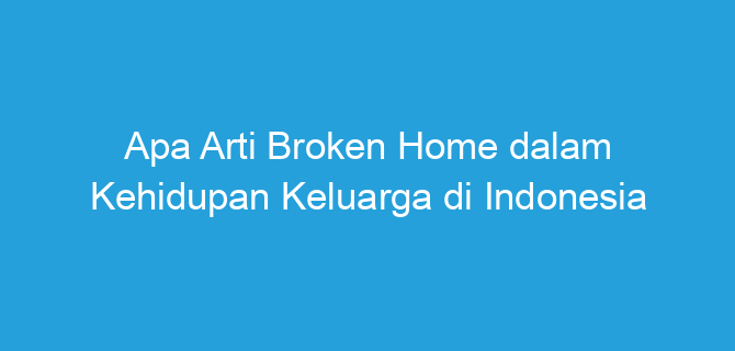 Apa Arti Broken Home dalam Kehidupan Keluarga di Indonesia