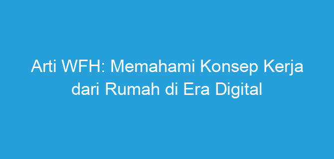 Arti WFH: Memahami Konsep Kerja dari Rumah di Era Digital