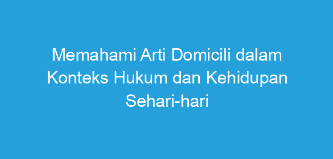 Memahami Arti Domicili dalam Konteks Hukum dan Kehidupan Sehari-hari