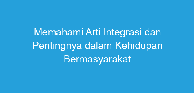Memahami Arti Integrasi dan Pentingnya dalam Kehidupan Bermasyarakat