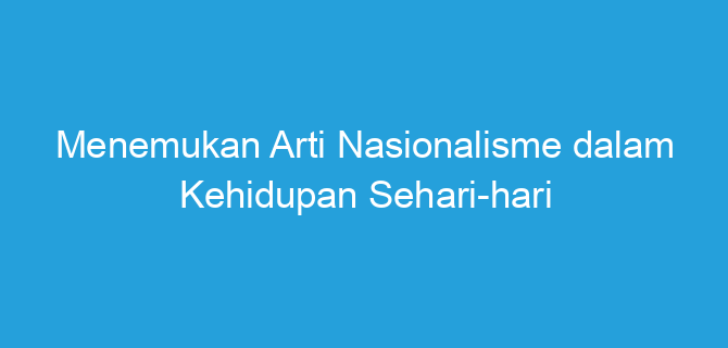 Menemukan Arti Nasionalisme dalam Kehidupan Sehari-hari
